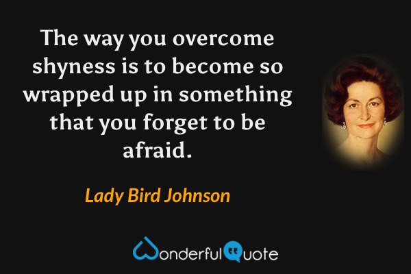 The way you overcome shyness is to become so wrapped up in something that you forget to be afraid. - Lady Bird Johnson quote.