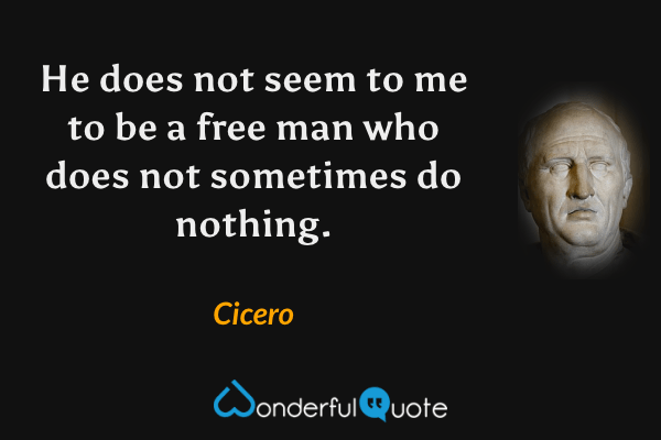 He does not seem to me to be a free man who does not sometimes do nothing. - Cicero quote.