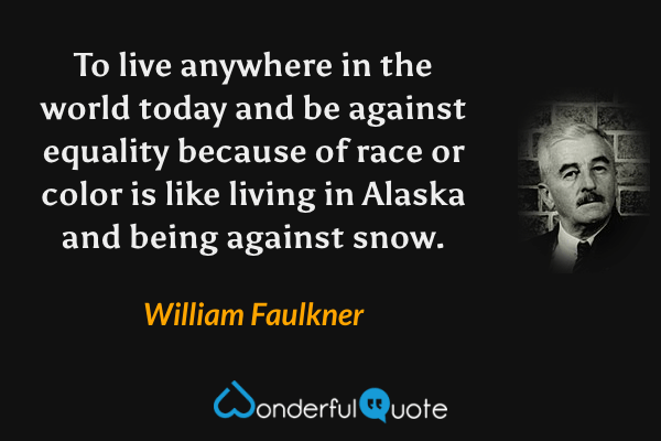 To live anywhere in the world today and be against equality because of race or color is like living in Alaska and being against snow. - William Faulkner quote.