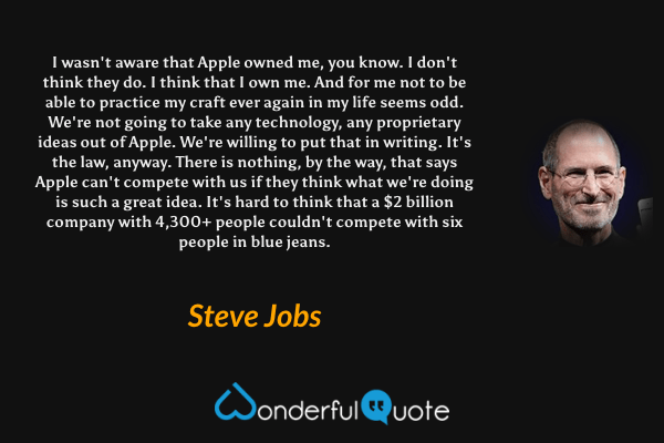 I wasn't aware that Apple owned me, you know. I don't think they do. I think that I own me. And for me not to be able to practice my craft ever again in my life seems odd. We're not going to take any technology, any proprietary ideas out of Apple. We're willing to put that in writing. It's the law, anyway. There is nothing, by the way, that says Apple can't compete with us if they think what we're doing is such a great idea. It's hard to think that a $2 billion company with 4,300+ people couldn't compete with six people in blue jeans. - Steve Jobs quote.