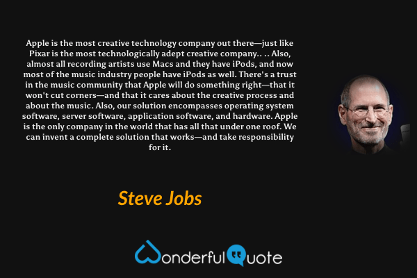 Apple is the most creative technology company out there—just like Pixar is the most technologically adept creative company.. .. Also, almost all recording artists use Macs and they have iPods, and now most of the music industry people have iPods as well. There's a trust in the music community that Apple will do something right—that it won't cut corners—and that it cares about the creative process and about the music. Also, our solution encompasses operating system software, server software, application software, and hardware. Apple is the only company in the world that has all that under one roof. We can invent a complete solution that works—and take responsibility for it. - Steve Jobs quote.