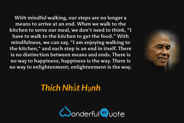 With mindful walking, our steps are no longer a means to arrive at an end. When we walk to the kitchen to serve our meal, we don't need to think, "I have to walk to the kitchen to get the food." With mindfulness, we can say, "I am enjoying walking to the kitchen," and each step is an end in itself. There is no distinction between means and ends. There is no way to happiness; happiness is the way. There is no way to enlightenment; enlightenment is the way. - Thích Nhất Hạnh quote.