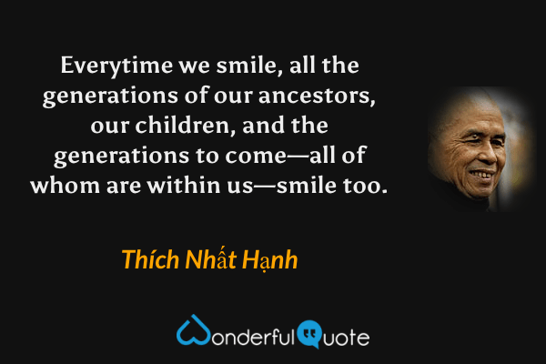 Everytime we smile, all the generations of our ancestors, our children, and the generations to come—all of whom are within us—smile too. - Thích Nhất Hạnh quote.