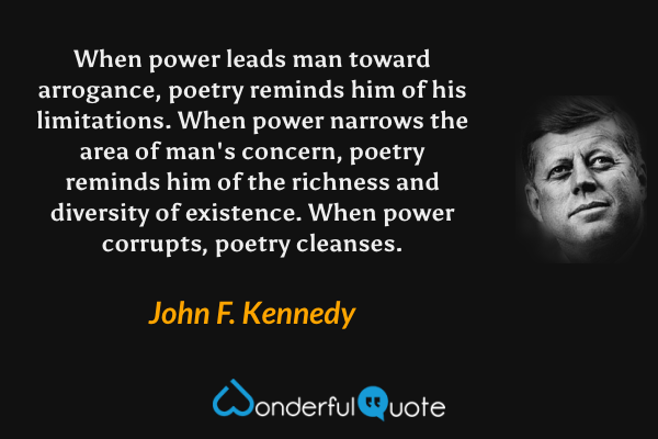 When power leads man toward arrogance, poetry reminds him of his limitations. When power narrows the area of man's concern, poetry reminds him of the richness and diversity of existence. When power corrupts, poetry cleanses. - John F. Kennedy quote.