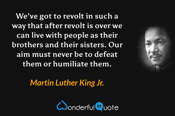 We've got to revolt in such a way that after revolt is over we can live with people as their brothers and their sisters. Our aim must never be to defeat them or humiliate them. - Martin Luther King Jr. quote.