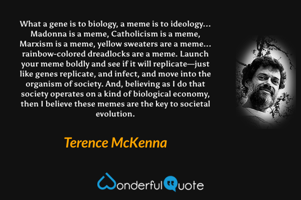 What a gene is to biology, a meme is to ideology... Madonna is a meme, Catholicism is a meme, Marxism is a meme, yellow sweaters are a meme... rainbow-colored dreadlocks are a meme. Launch your meme boldly and see if it will replicate—just like genes replicate, and infect, and move into the organism of society. And, believing as I do that society operates on a kind of biological economy, then I believe these memes are the key to societal evolution. - Terence McKenna quote.