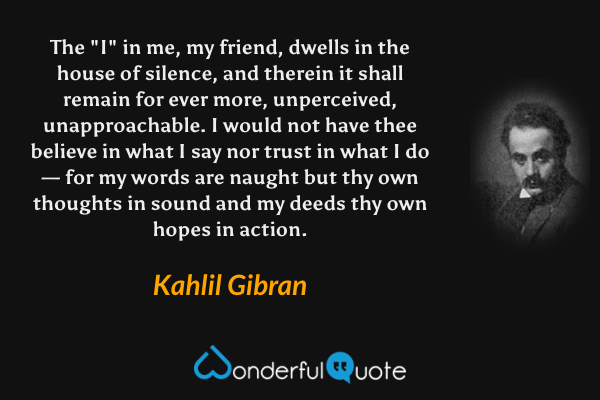 The "I" in me, my friend, dwells in the house of silence, and therein it shall remain for ever more, unperceived, unapproachable. I would not have thee believe in what I say nor trust in what I do — for my words are naught but thy own thoughts in sound and my deeds thy own hopes in action. - Kahlil Gibran quote.