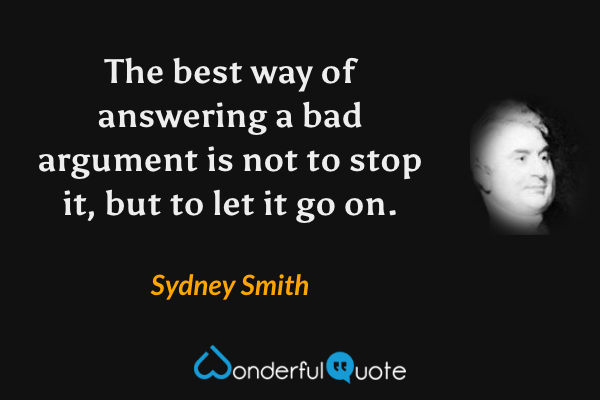 The best way of answering a bad argument is not to stop it, but to let it go on. - Sydney Smith quote.