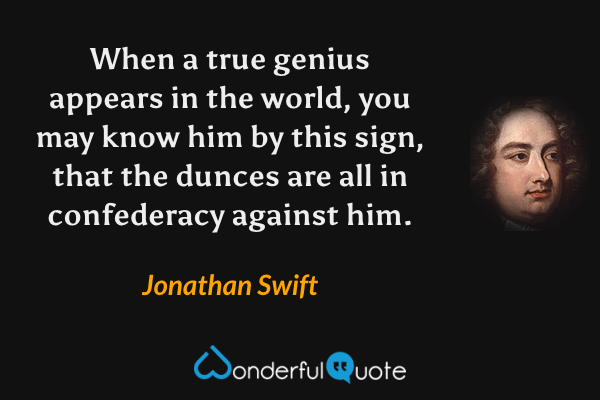 When a true genius appears in the world, you may know him by this sign, that the dunces are all in confederacy against him. - Jonathan Swift quote.