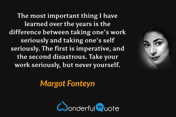 The most important thing I have learned over the years is the difference between taking one's work seriously and taking one's self seriously. The first is imperative, and the second disastrous. Take your work seriously, but never yourself. - Margot Fonteyn quote.