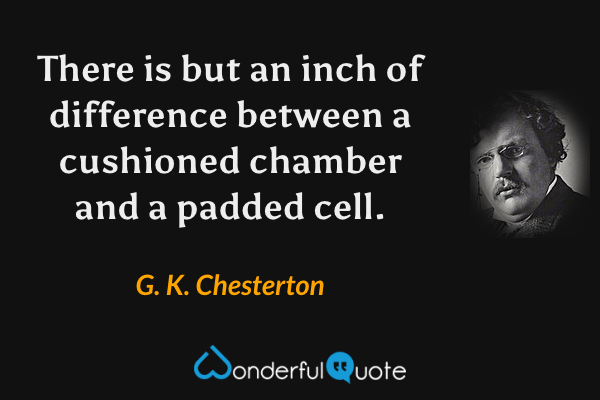 There is but an inch of difference between a cushioned chamber and a padded cell. - G. K. Chesterton quote.