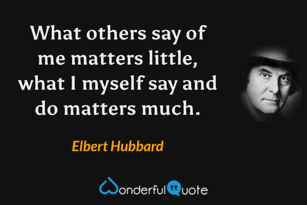 What others say of me matters little, what I myself say and do matters much. - Elbert Hubbard quote.