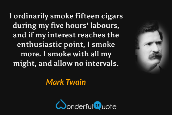 I ordinarily smoke fifteen cigars during my five hours' labours, and if my interest reaches the enthusiastic point, I smoke more. I smoke with all my might, and allow no intervals. - Mark Twain quote.