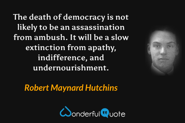 The death of democracy is not likely to be an assassination from ambush. It will be a slow extinction from apathy, indifference, and undernourishment. - Robert Maynard Hutchins quote.