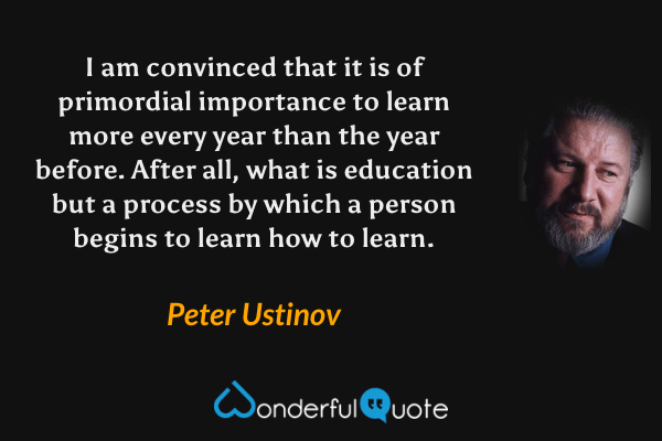 I am convinced that it is of primordial importance to learn more every year than the year before. After all, what is education but a process by which a person begins to learn how to learn. - Peter Ustinov quote.