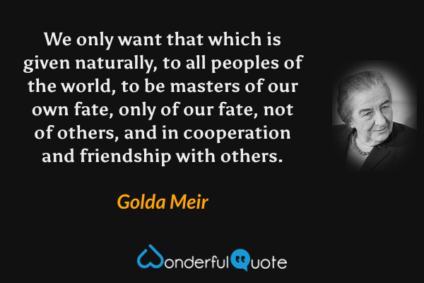 We only want that which is given naturally, to all peoples of the world, to be masters of our own fate, only of our fate, not of others, and in cooperation and friendship with others. - Golda Meir quote.