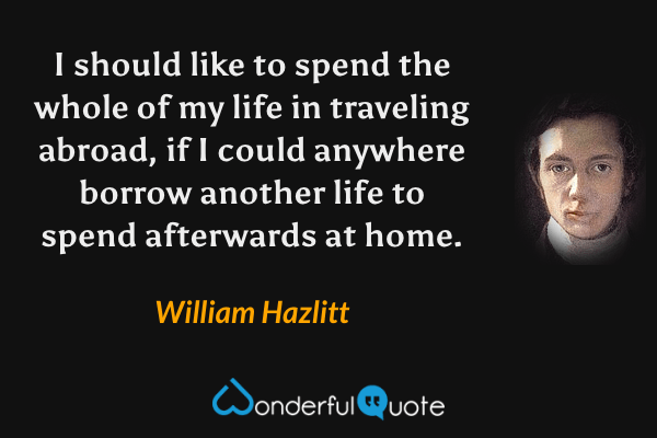I should like to spend the whole of my life in traveling abroad, if I could anywhere borrow another life to spend afterwards at home. - William Hazlitt quote.