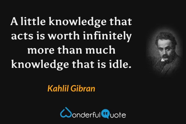 A little knowledge that acts is worth infinitely more than much knowledge that is idle. - Kahlil Gibran quote.