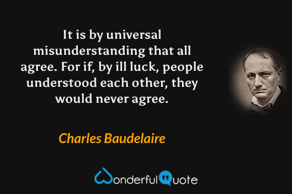 It is by universal misunderstanding that all agree. For if, by ill luck, people understood each other, they would never agree. - Charles Baudelaire quote.