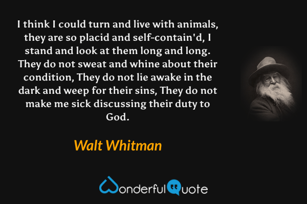 I think I could turn and live with animals, they are so placid and self-contain'd,
I stand and look at them long and long.
They do not sweat and whine about their condition,
They do not lie awake in the dark and weep for their sins,
They do not make me sick discussing their duty to God. - Walt Whitman quote.