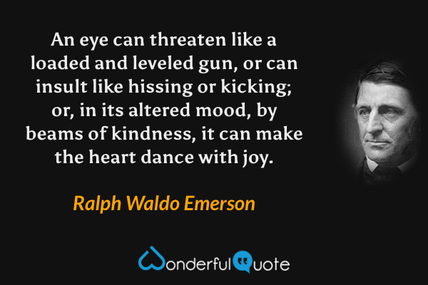 An eye can threaten like a loaded and leveled gun, or can insult like hissing or kicking; or, in its altered mood, by beams of kindness, it can make the heart dance with joy. - Ralph Waldo Emerson quote.