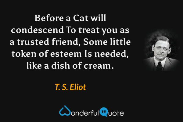 Before a Cat will condescend
To treat you as a trusted friend,
Some little token of esteem
Is needed, like a dish of cream. - T. S. Eliot quote.
