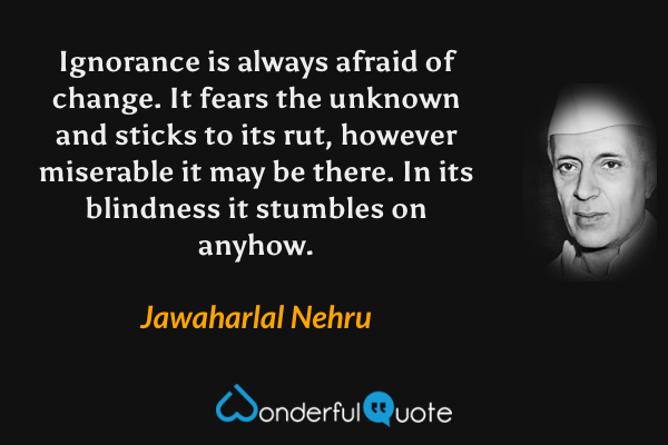 Ignorance is always afraid of change.  It fears the unknown and sticks to its rut, however miserable it may be there.  In its blindness it stumbles on anyhow. - Jawaharlal Nehru quote.