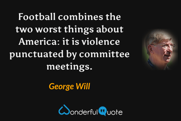 Football combines the two worst things about America: it is violence punctuated by committee meetings. - George Will quote.