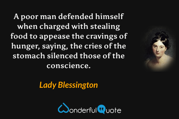 A poor man defended himself when charged with stealing food to appease the cravings of hunger, saying, the cries of the stomach silenced those of the conscience. - Lady Blessington quote.
