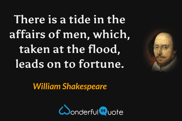 There is a tide in the affairs of men, which, taken at the flood, leads on to fortune. - William Shakespeare quote.