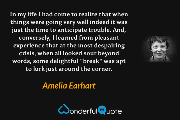 In my life I had come to realize that when things were going very well indeed it was just the time to anticipate trouble.  And, conversely, I learned from pleasant experience that at the most despairing crisis, when all looked sour beyond words, some delightful "break" was apt to lurk just around the corner. - Amelia Earhart quote.