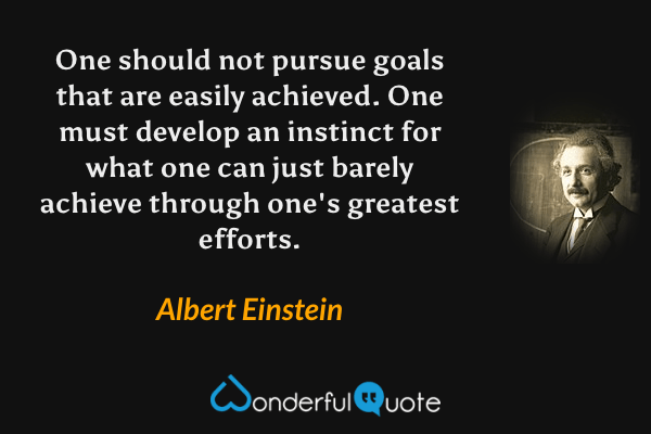 One should not pursue goals that are easily achieved. One must develop an instinct for what one can just barely achieve through one's greatest efforts. - Albert Einstein quote.