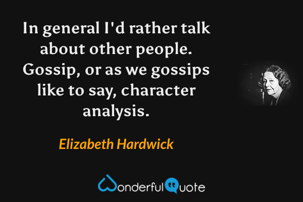 In general I'd rather talk about other people. Gossip, or as we gossips like to say, character analysis. - Elizabeth Hardwick quote.