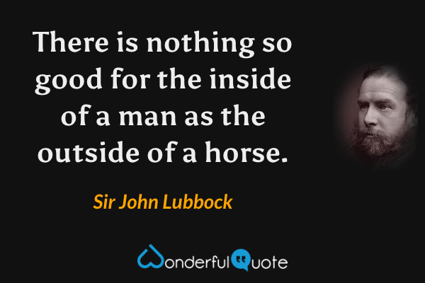 There is nothing so good for the inside of a man as the outside of a horse. - Sir John Lubbock quote.