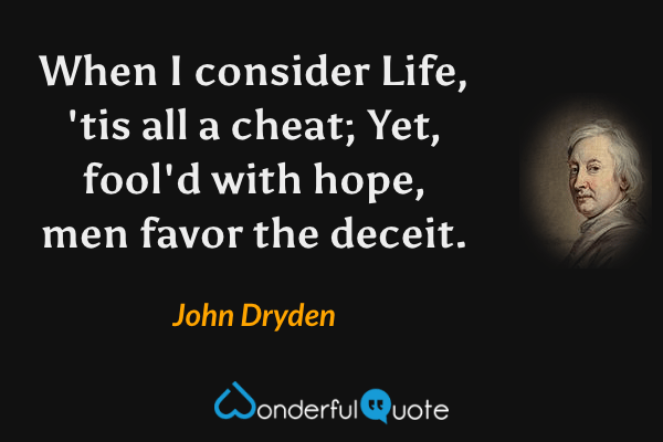When I consider Life, 'tis all a cheat;
Yet, fool'd with hope, men favor the deceit. - John Dryden quote.
