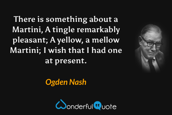 There is something about a Martini,
A tingle remarkably pleasant;
A yellow, a mellow Martini;
I wish that I had one at present. - Ogden Nash quote.