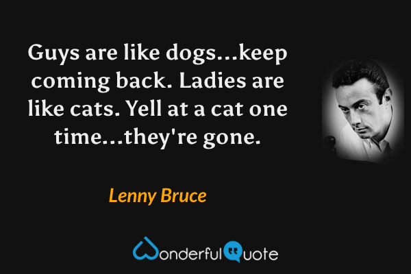 Guys are like dogs...keep coming back.  Ladies are like cats.  Yell at a cat one time...they're gone. - Lenny Bruce quote.