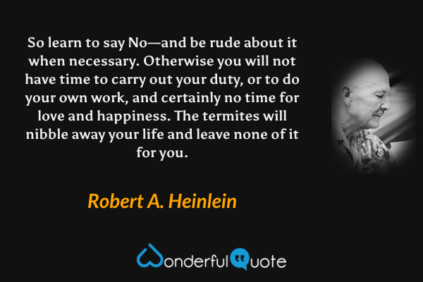 So learn to say No—and be rude about it when necessary. Otherwise you will not have time to carry out your duty, or to do your own work, and certainly no time for love and happiness. The termites will nibble away your life and leave none of it for you. - Robert A. Heinlein quote.