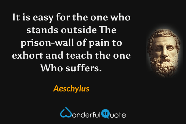 It is easy for the one who stands outside
The prison-wall of pain to exhort and teach the one
Who suffers. - Aeschylus quote.