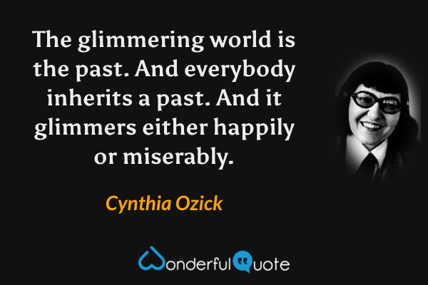The glimmering world is the past.  And everybody inherits a past.  And it glimmers either happily or miserably. - Cynthia Ozick quote.