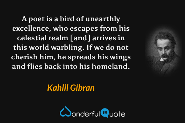A poet is a bird of unearthly excellence, who escapes from his celestial realm [and] arrives in this world warbling. If we do not cherish him, he spreads his wings and flies back into his homeland. - Kahlil Gibran quote.
