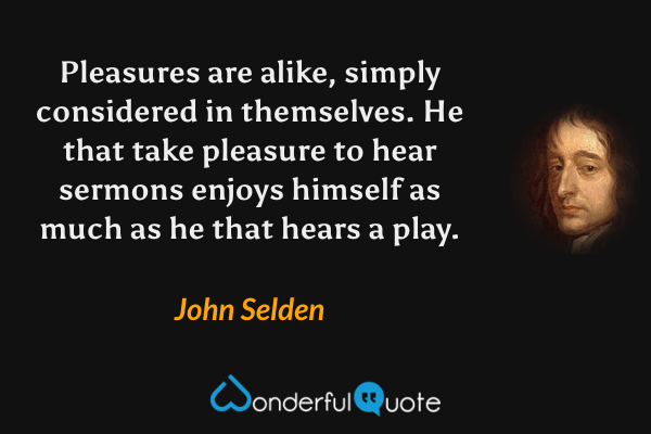 Pleasures are alike, simply considered in themselves. He that take pleasure to hear sermons enjoys himself as much as he that hears a play. - John Selden quote.