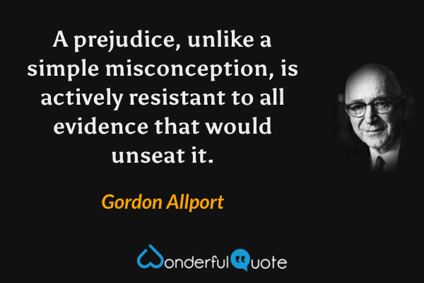 A prejudice, unlike a simple misconception, is actively resistant to all evidence that would unseat it. - Gordon Allport quote.