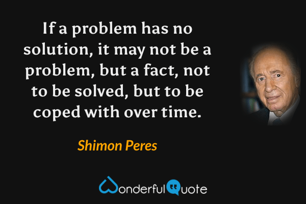 If a problem has no solution, it may not be a problem, but a fact, not to be solved, but to be coped with over time. - Shimon Peres quote.