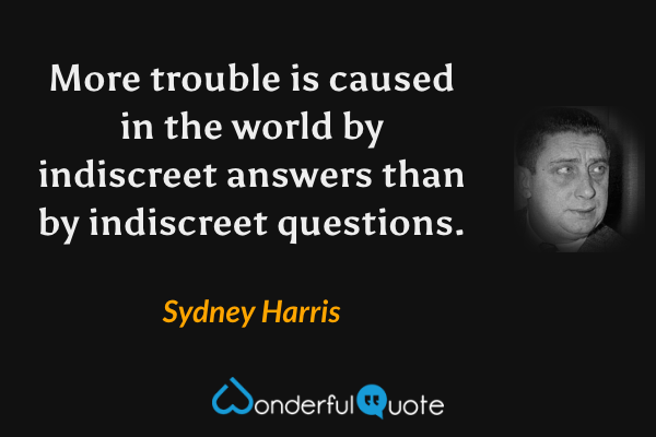 More trouble is caused in the world by indiscreet answers than by indiscreet questions. - Sydney Harris quote.