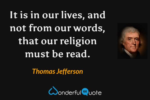 It is in our lives, and not from our words, that our religion must be read. - Thomas Jefferson quote.
