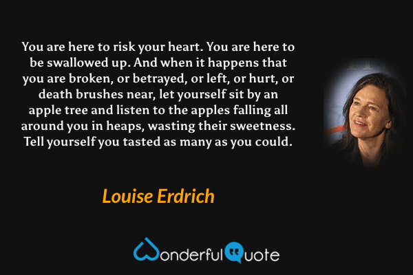 You are here to risk your heart.  You are here to be swallowed up.  And when it happens that you are broken, or betrayed, or left, or hurt, or death brushes near, let yourself sit by an apple tree and listen to the apples falling all around you in heaps, wasting their sweetness.  Tell yourself you tasted as many as you could. - Louise Erdrich quote.