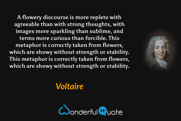 A flowery discourse is more replete with agreeable than with strong thoughts, with images more sparkling than sublime, and terms more curious than forcible.  This metaphor is correctly taken from flowers, which are showy without strength or stability.  This metaphor is correctly taken from flowers, which are showy without strength or stability. - Voltaire quote.