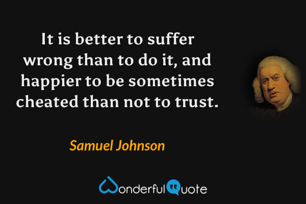 It is better to suffer wrong than to do it, and happier to be sometimes cheated than not to trust. - Samuel Johnson quote.