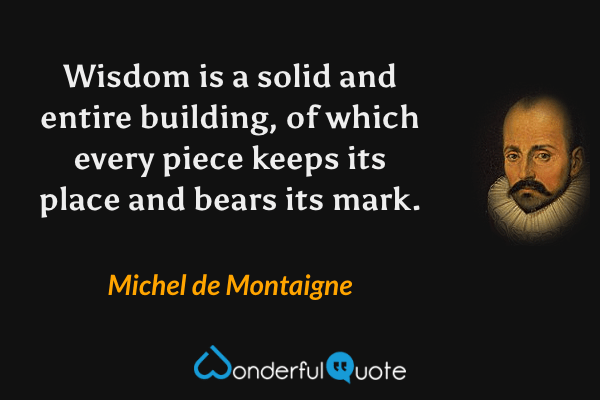 Wisdom is a solid and entire building, of which every piece keeps its place and bears its mark. - Michel de Montaigne quote.